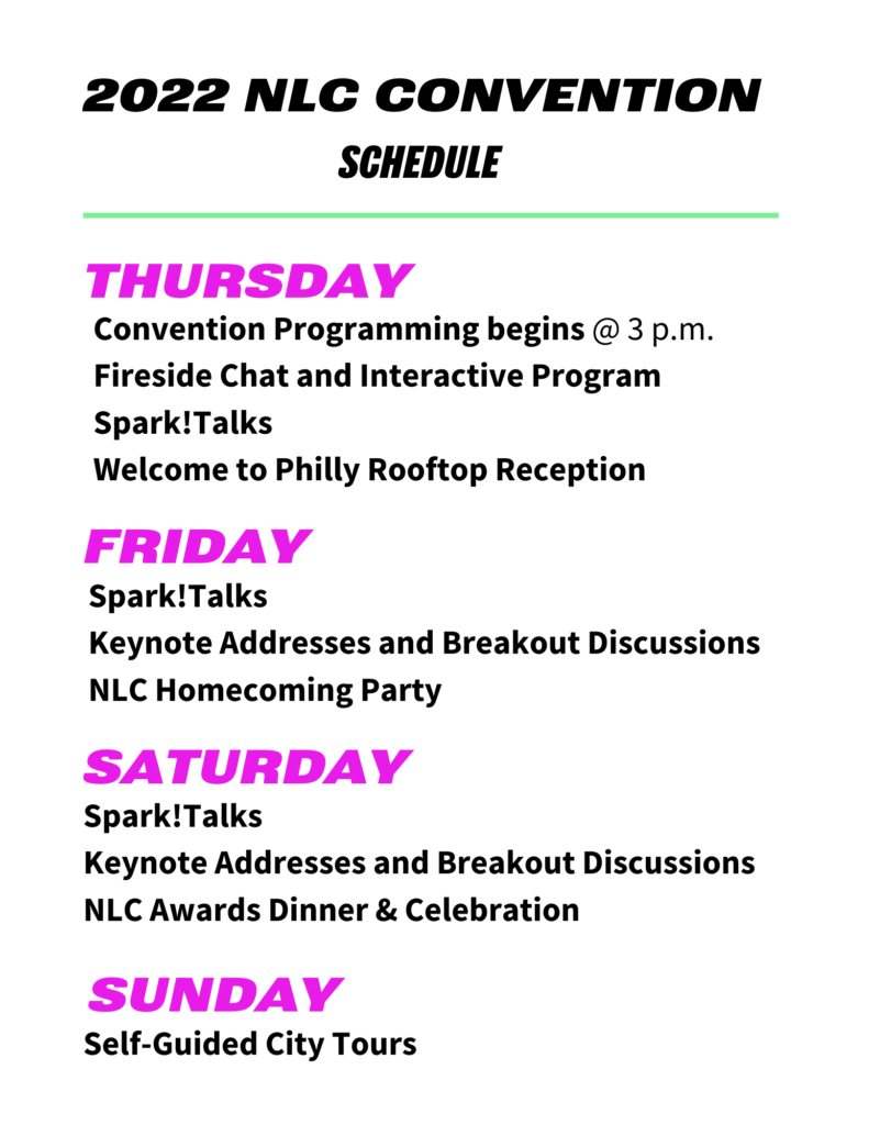 THURSDAY
Convention Programming begins @ 3 p.m.
Fireside Chat and Interactive Program
Spark!Talks
Welcome to Philly Rooftop Reception
FRIDAY 
Spark!Talks
Keynote Addresses and Breakout Discussions
NLC Homecoming Party
SATURDAY
Spark!Talks
Keynote Addresses and Breakout Discussions
NLC Awards Dinner & Celebration
SUNDAY 
Self-Guided City Tours
